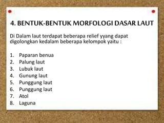 4. BENTUK-BENTUK MORFOLOGI DASAR LAUT
Di Dalam laut terdapat beberapa relief yyang dapat
digolongkan kedalam beberapa kelompok yaitu :
1. Paparan benua
2. Palung laut
3. Lubuk laut
4. Gunung laut
5. Punggung laut
6. Punggung laut
7. Atol
8. Laguna
 