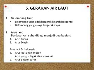 5. GERAKAN AIR LAUT
1. Gelombang Laut
• gelombang yang tidak bergerak ke arah horizontal
• Gelombang yang airnya bergerak maju
2. Arus laut
Berdasarkan suhu dibagi menjadi dua bagian:
1. Arus Panas
2. Arus Dingin
Arus laut Di Indonesia :
a. Arus laut angin muson
b. Arus pengisi tegak atau konveksi
c. Arus pasang surut
 