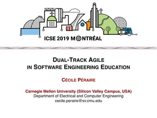 © 2019 Cécile Péraire
DUAL-TRACK AGILE  
IN SOFTWARE ENGINEERING EDUCATION 
 
CÉCILE PÉRAIRE 
 
Carnegie Mellon University (Silicon Valley Campus, USA) 
Department of Electrical and Computer Engineering 
cecile.peraire@sv.cmu.edu 
 