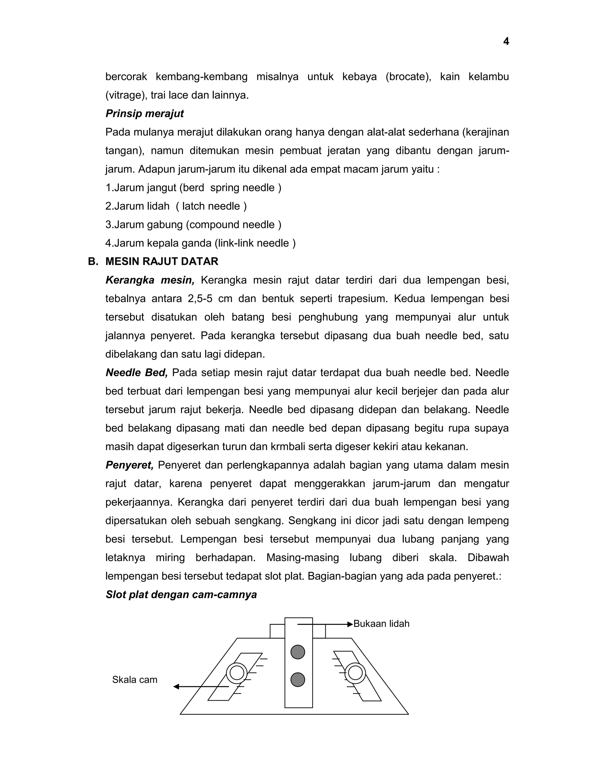 4
bercorak kembang-kembang misalnya untuk kebaya (brocate), kain kelambu
(vitrage), trai lace dan lainnya.
Prinsip merajut
Pada mulanya merajut dilakukan orang hanya dengan alat-alat sederhana (kerajinan
tangan), namun ditemukan mesin pembuat jeratan yang dibantu dengan jarumjarum. Adapun jarum-jarum itu dikenal ada empat macam jarum yaitu :
1.Jarum jangut (berd spring needle )
2.Jarum lidah ( latch needle )
3.Jarum gabung (compound needle )
4.Jarum kepala ganda (link-link needle )
B. MESIN RAJUT DATAR
Kerangka mesin, Kerangka mesin rajut datar terdiri dari dua lempengan besi,
tebalnya antara 2,5-5 cm dan bentuk seperti trapesium. Kedua lempengan besi
tersebut disatukan oleh batang besi penghubung yang mempunyai alur untuk
jalannya penyeret. Pada kerangka tersebut dipasang dua buah needle bed, satu
dibelakang dan satu lagi didepan.
Needle Bed, Pada setiap mesin rajut datar terdapat dua buah needle bed. Needle
bed terbuat dari lempengan besi yang mempunyai alur kecil berjejer dan pada alur
tersebut jarum rajut bekerja. Needle bed dipasang didepan dan belakang. Needle
bed belakang dipasang mati dan needle bed depan dipasang begitu rupa supaya
masih dapat digeserkan turun dan krmbali serta digeser kekiri atau kekanan.
Penyeret, Penyeret dan perlengkapannya adalah bagian yang utama dalam mesin
rajut datar, karena penyeret dapat menggerakkan jarum-jarum dan mengatur
pekerjaannya. Kerangka dari penyeret terdiri dari dua buah lempengan besi yang
dipersatukan oleh sebuah sengkang. Sengkang ini dicor jadi satu dengan lempeng
besi tersebut. Lempengan besi tersebut mempunyai dua lubang panjang yang
letaknya miring berhadapan. Masing-masing lubang diberi skala. Dibawah
lempengan besi tersebut tedapat slot plat. Bagian-bagian yang ada pada penyeret.:
Slot plat dengan cam-camnya
Bukaan lidah

Skala cam

 
