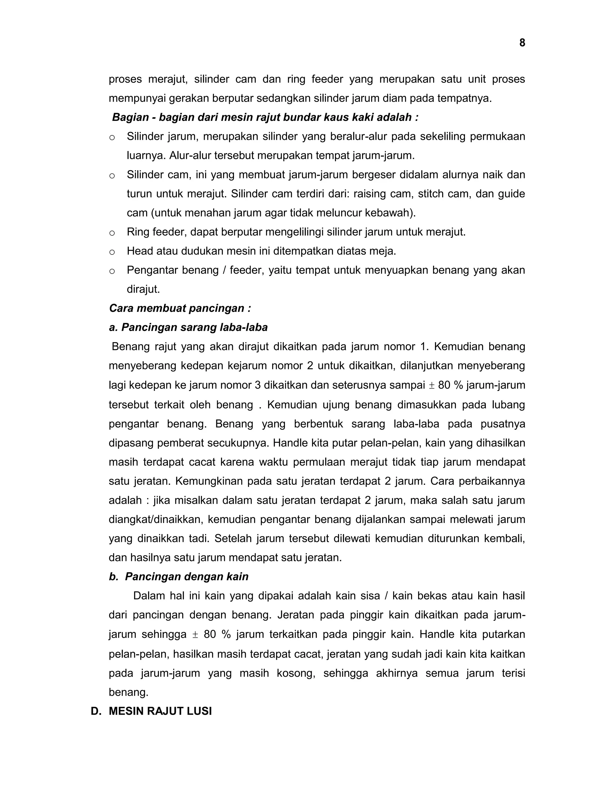 8
proses merajut, silinder cam dan ring feeder yang merupakan satu unit proses
mempunyai gerakan berputar sedangkan silinder jarum diam pada tempatnya.
Bagian - bagian dari mesin rajut bundar kaus kaki adalah :
o

Silinder jarum, merupakan silinder yang beralur-alur pada sekeliling permukaan
luarnya. Alur-alur tersebut merupakan tempat jarum-jarum.

o

Silinder cam, ini yang membuat jarum-jarum bergeser didalam alurnya naik dan
turun untuk merajut. Silinder cam terdiri dari: raising cam, stitch cam, dan guide
cam (untuk menahan jarum agar tidak meluncur kebawah).

o

Ring feeder, dapat berputar mengelilingi silinder jarum untuk merajut.

o

Head atau dudukan mesin ini ditempatkan diatas meja.

o

Pengantar benang / feeder, yaitu tempat untuk menyuapkan benang yang akan
dirajut.

Cara membuat pancingan :
a. Pancingan sarang laba-laba
Benang rajut yang akan dirajut dikaitkan pada jarum nomor 1. Kemudian benang
menyeberang kedepan kejarum nomor 2 untuk dikaitkan, dilanjutkan menyeberang
lagi kedepan ke jarum nomor 3 dikaitkan dan seterusnya sampai ± 80 % jarum-jarum
tersebut terkait oleh benang . Kemudian ujung benang dimasukkan pada lubang
pengantar benang. Benang yang berbentuk sarang laba-laba pada pusatnya
dipasang pemberat secukupnya. Handle kita putar pelan-pelan, kain yang dihasilkan
masih terdapat cacat karena waktu permulaan merajut tidak tiap jarum mendapat
satu jeratan. Kemungkinan pada satu jeratan terdapat 2 jarum. Cara perbaikannya
adalah : jika misalkan dalam satu jeratan terdapat 2 jarum, maka salah satu jarum
diangkat/dinaikkan, kemudian pengantar benang dijalankan sampai melewati jarum
yang dinaikkan tadi. Setelah jarum tersebut dilewati kemudian diturunkan kembali,
dan hasilnya satu jarum mendapat satu jeratan.
b. Pancingan dengan kain
Dalam hal ini kain yang dipakai adalah kain sisa / kain bekas atau kain hasil
dari pancingan dengan benang. Jeratan pada pinggir kain dikaitkan pada jarumjarum sehingga ± 80 % jarum terkaitkan pada pinggir kain. Handle kita putarkan
pelan-pelan, hasilkan masih terdapat cacat, jeratan yang sudah jadi kain kita kaitkan
pada jarum-jarum yang masih kosong, sehingga akhirnya semua jarum terisi
benang.
D. MESIN RAJUT LUSI

 