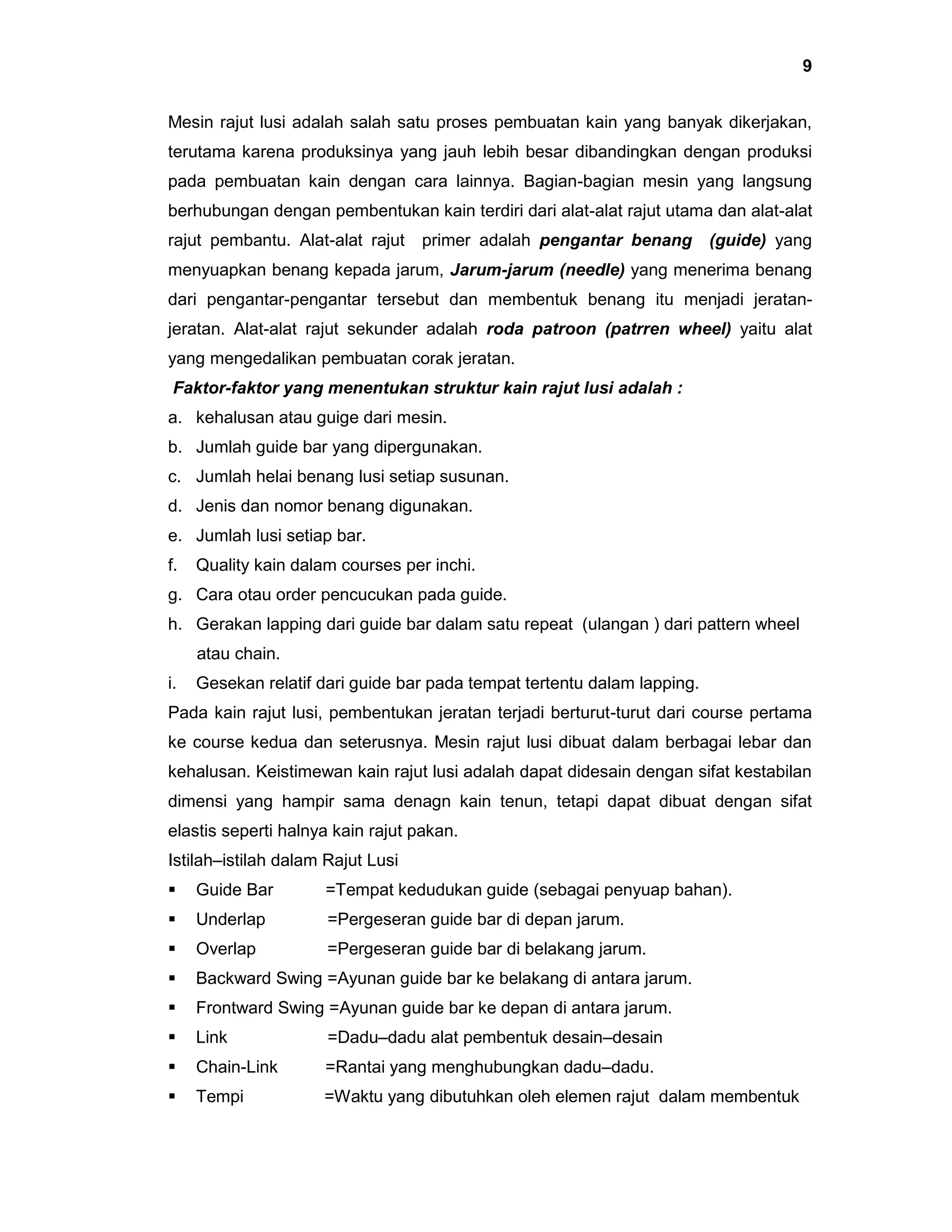 9
Mesin rajut lusi adalah salah satu proses pembuatan kain yang banyak dikerjakan,
terutama karena produksinya yang jauh lebih besar dibandingkan dengan produksi
pada pembuatan kain dengan cara lainnya. Bagian-bagian mesin yang langsung
berhubungan dengan pembentukan kain terdiri dari alat-alat rajut utama dan alat-alat
rajut pembantu. Alat-alat rajut

primer adalah pengantar benang

(guide) yang

menyuapkan benang kepada jarum, Jarum-jarum (needle) yang menerima benang
dari pengantar-pengantar tersebut dan membentuk benang itu menjadi jeratanjeratan. Alat-alat rajut sekunder adalah roda patroon (patrren wheel) yaitu alat
yang mengedalikan pembuatan corak jeratan.
Faktor-faktor yang menentukan struktur kain rajut lusi adalah :
a. kehalusan atau guige dari mesin.
b. Jumlah guide bar yang dipergunakan.
c. Jumlah helai benang lusi setiap susunan.
d. Jenis dan nomor benang digunakan.
e. Jumlah lusi setiap bar.
f.

Quality kain dalam courses per inchi.

g. Cara otau order pencucukan pada guide.
h. Gerakan lapping dari guide bar dalam satu repeat (ulangan ) dari pattern wheel
atau chain.
i.

Gesekan relatif dari guide bar pada tempat tertentu dalam lapping.

Pada kain rajut lusi, pembentukan jeratan terjadi berturut-turut dari course pertama
ke course kedua dan seterusnya. Mesin rajut lusi dibuat dalam berbagai lebar dan
kehalusan. Keistimewan kain rajut lusi adalah dapat didesain dengan sifat kestabilan
dimensi yang hampir sama denagn kain tenun, tetapi dapat dibuat dengan sifat
elastis seperti halnya kain rajut pakan.
Istilah–istilah dalam Rajut Lusi


Guide Bar

=Tempat kedudukan guide (sebagai penyuap bahan).



Underlap

=Pergeseran guide bar di depan jarum.



Overlap

=Pergeseran guide bar di belakang jarum.



Backward Swing =Ayunan guide bar ke belakang di antara jarum.



Frontward Swing =Ayunan guide bar ke depan di antara jarum.



Link

=Dadu–dadu alat pembentuk desain–desain



Chain-Link

=Rantai yang menghubungkan dadu–dadu.



Tempi

=Waktu yang dibutuhkan oleh elemen rajut dalam membentuk

 