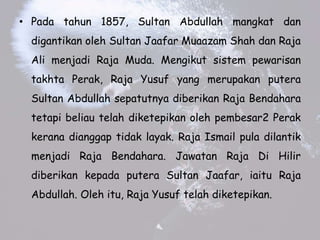 ? Pada tahun 1857, Sultan Abdullah mangkat dan
digantikan oleh Sultan Jaafar Muaazam Shah dan Raja
Ali menjadi Raja Muda. Mengikut sistem pewarisan
takhta Perak, Raja Yusuf yang merupakan putera
Sultan Abdullah sepatutnya diberikan Raja Bendahara
tetapi beliau telah diketepikan oleh pembesar2 Perak
kerana dianggap tidak layak. Raja Ismail pula dilantik
menjadi Raja Bendahara. Jawatan Raja Di Hilir
diberikan kepada putera Sultan Jaafar, iaitu Raja
Abdullah. Oleh itu, Raja Yusuf telah diketepikan.
 