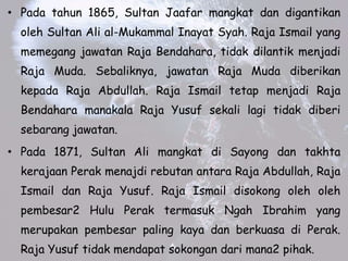 ? Pada tahun 1865, Sultan Jaafar mangkat dan digantikan
oleh Sultan Ali al-Mukammal Inayat Syah. Raja Ismail yang
memegang jawatan Raja Bendahara, tidak dilantik menjadi
Raja Muda. Sebaliknya, jawatan Raja Muda diberikan
kepada Raja Abdullah. Raja Ismail tetap menjadi Raja
Bendahara manakala Raja Yusuf sekali lagi tidak diberi
sebarang jawatan.
? Pada 1871, Sultan Ali mangkat di Sayong dan takhta
kerajaan Perak menajdi rebutan antara Raja Abdullah, Raja
Ismail dan Raja Yusuf. Raja Ismail disokong oleh oleh
pembesar2 Hulu Perak termasuk Ngah Ibrahim yang
merupakan pembesar paling kaya dan berkuasa di Perak.
Raja Yusuf tidak mendapat sokongan dari mana2 pihak.
 