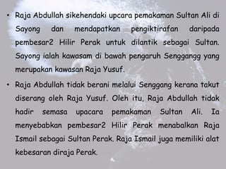 ? Raja Abdullah sikehendaki upcara pemakaman Sultan Ali di
Sayong dan mendapatkan pengiktirafan daripada
pembesar2 Hilir Perak untuk dilantik sebagai Sultan.
Sayong ialah kawasam di bawah pengaruh Senggangg yang
merupakan kawasan Raja Yusuf.
? Raja Abdullah tidak berani melalui Senggang kerana takut
diserang oleh Raja Yusuf. Oleh itu, Raja Abdullah tidak
hadir semasa upacara pemakaman Sultan Ali. Ia
menyebabkan pembesar2 Hilir Perak menabalkan Raja
Ismail sebagai Sultan Perak. Raja Ismail juga memiliki alat
kebesaran diraja Perak.
 