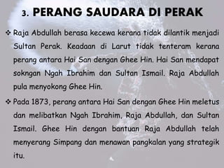 3. PERANG SAUDARA DI PERAK
? Raja Abdullah berasa kecewa kerana tidak dilantik menjadi
Sultan Perak. Keadaan di Larut tidak tenteram kerana
perang antara Hai San dengan Ghee Hin. Hai San mendapat
sokngan Ngah Ibrahim dan Sultan Ismail. Raja Abdullah
pula menyokong Ghee Hin.
? Pada 1873, perang antara Hai San dengan Ghee Hin meletus
dan melibatkan Ngah Ibrahim, Raja Abdullah, dan Sultan
Ismail. Ghee Hin dengan bantuan Raja Abdullah telah
menyerang Simpang dan menawan pangkalan yang strategik
itu.
 