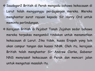 ? Saudagar2 British di Perak mengadu bahawa kekacauan di
Larut telah mengganggu perdagangan mereka. Mereka
menghantar surat rayuan kepada Sir Harry Ord untuk
meminta perlindungan.
? Kerajaan British di Pejabat Tanah Jajahan sedar bahawa
mereka terpaksa mengambil tindakan untuk menamatkan
kekacauan di Larut. Jika tidak, kuasa Eropah yang lain
akan campur tangan dan kuasai NNM. Oleh itu, kerajaan
British telah menghantar Sir Andrew Clarke, Gabenor
NNS menyiasat kekacauan di Perak dan mencari jalan
untuk mengatasi masalah itu.
 