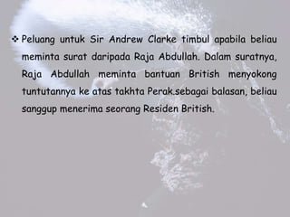 ? Peluang untuk Sir Andrew Clarke timbul apabila beliau
meminta surat daripada Raja Abdullah. Dalam suratnya,
Raja Abdullah meminta bantuan British menyokong
tuntutannya ke atas takhta Perak.sebagai balasan, beliau
sanggup menerima seorang Residen British.
 