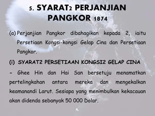 5. SYARAT2 PERJANJIAN
PANGKOR 1874
(a) Perjanjian Pangkor dibahagikan kepada 2, iaitu
Persetiaan Kongsi-kongsi Gelap Cina dan Persetiaan
Pangkor.
(i) SYARAT2 PERSETIAAN KONGSI2 GELAP CINA
- Ghee Hin dan Hai San bersetuju menamatkan
pertelingkahan antara mereka dan mengekalkan
keamanandi Larut. Sesiapa yang menimbulkan kekacauan
akan didenda sebanyak 50 000 Dolar.
 