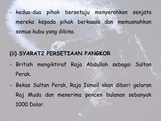 - kedua-dua pihak bersetuju menyerahkan senjata
mereka kepada pihak berkuasa dan memusnahkan
semua kubu yang dibina.
(ii) SYARAT2 PERSETIAAN PANGKOR
- British mengiktiraf Raja Abdullah sebagai Sultan
Perak.
- Bekas Sultan Perak, Raja Ismail akan diberi gelaran
Raj Muda dan menerima pencen bulanan sebanyak
1000 Dolar.
 