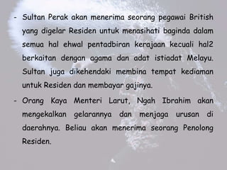 - Sultan Perak akan menerima seorang pegawai British
yang digelar Residen untuk menasihati baginda dalam
semua hal ehwal pentadbiran kerajaan kecuali hal2
berkaitan dengan agama dan adat istiadat Melayu.
Sultan juga dikehendaki membina tempat kediaman
untuk Residen dan membayar gajinya.
- Orang Kaya Menteri Larut, Ngah Ibrahim akan
mengekalkan gelarannya dan menjaga urusan di
daerahnya. Beliau akan menerima seorang Penolong
Residen.
 