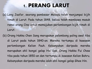 1. PERANG LARUT
(a) Long Jaafar, seorang pembesar Melayu telah menjumpai bijih
timah di Larut. Pada tahun 1848, beliau telah membawa masuk
ramai orang Cina untuk memajukan perlombongan bijih timah di
Larut.
(b) Orang Hakka Chen Sang merupakan pelombong paling awal tiba
di Larut pada tahun 1840-an. Mereka tertumpu di kawasan
perlombongan Kelian Pauh. Kebanyakan daripada mereka
merupakan ahli kongsi gelap Hai San. Orang Hakka Fui Chew
tiba pada tahun 1850-an dan tertumpu di kawasan Kelian Bahru.
Kebanyakan daripada mereka ialah ahli kongsi gelap Ghee Hin.
 