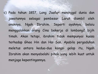 c) Pada tahun 1857, Long Jaafar meninggal dunia dan
jawatannya sebagai pembesar Larut diambil oleh
anaknya, Ngah Ibrahim. Seperti ayahnya, belaiu
menggalakkan orang Cina bekerja di lombong2 bijih
timah. Akan tetapi, ibrahim tidak mempunyai kuasa
terhadap Ghee Hin dan Hai San. Apabila pergaduhan
meletus antara kedua-dua kongsi gelap itu, Ngah
Ibrahim akan menyebelahi pihak yang lebih kuat untuk
menjaga kepentingannya.
 