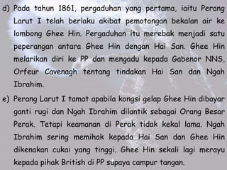 d) Pada tahun 1861, pergaduhan yang pertama, iaitu Perang
Larut I telah berlaku akibat pemotongan bekalan air ke
lombong Ghee Hin. Pergaduhan itu merebak menjadi satu
peperangan antara Ghee Hin dengan Hai San. Ghee Hin
melarikan diri ke PP dan mengadu kepada Gabenor NNS,
Orfeur Cavenagh tentang tindakan Hai San dan Ngah
Ibrahim.
e) Perang Larut I tamat apabila kongsi gelap Ghee Hin dibayar
ganti rugi dan Ngah Ibrahim dilantik sebagai Orang Besar
Perak. Tetapi keamanan di Perak tidak kekal lama. Ngah
Ibrahim sering memihak kepada Hai San dan Ghee Hin
dikenakan cukai yang tinggi. Ghee Hin sekali lagi merayu
kepada pihak British di PP supaya campur tangan.
 