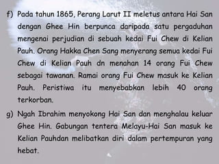 f) Pada tahun 1865, Perang Larut II meletus antara Hai San
dengan Ghee Hin berpunca daripada satu pergaduhan
mengenai perjudian di sebuah kedai Fui Chew di Kelian
Pauh. Orang Hakka Chen Sang menyerang semua kedai Fui
Chew di Kelian Pauh dn menahan 14 orang Fui Chew
sebagai tawanan. Ramai orang Fui Chew masuk ke Kelian
Pauh. Peristiwa itu menyebabkan lebih 40 orang
terkorban.
g) Ngah Ibrahim menyokong Hai San dan menghalau keluar
Ghee Hin. Gabungan tentera Melayu-Hai San masuk ke
Kelian Pauhdan melibatkan diri dalam pertempuran yang
hebat.
 