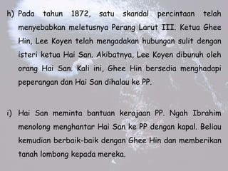 h) Pada tahun 1872, satu skandal percintaan telah
menyebabkan meletusnya Perang Larut III. Ketua Ghee
Hin, Lee Koyen telah mengadakan hubungan sulit dengan
isteri ketua Hai San. Akibatnya, Lee Koyen dibunuh oleh
orang Hai San. Kali ini, Ghee Hin bersedia menghadapi
peperangan dan Hai San dihalau ke PP.
i) Hai San meminta bantuan kerajaan PP. Ngah Ibrahim
menolong menghantar Hai San ke PP dengan kapal. Beliau
kemudian berbaik-baik dengan Ghee Hin dan memberikan
tanah lombong kepada mereka.
 