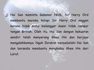 j) Hai San meminta Gabenor NNS, Sir Harry Ord
membantu mereka tetapi Sir Harry Ord enggan
kerana tidak mahu melanggar dasar tidak campur
tangan British. Oleh itu, Hai San dengan kekuatan
sendiri telah menyerang Ghee Hin dan berjaya
mengalahkannya. Ngah Ibrahim menyebelahi Hai San
dan bersedia membantu menghalau Ghee Hin dari
Larut.
 
