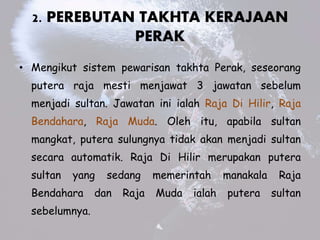 2. PEREBUTAN TAKHTA KERAJAAN
PERAK
? Mengikut sistem pewarisan takhta Perak, seseorang
putera raja mesti menjawat 3 jawatan sebelum
menjadi sultan. Jawatan ini ialah Raja Di Hilir, Raja
Bendahara, Raja Muda. Oleh itu, apabila sultan
mangkat, putera sulungnya tidak akan menjadi sultan
secara automatik. Raja Di Hilir merupakan putera
sultan yang sedang memerintah manakala Raja
Bendahara dan Raja Muda ialah putera sultan
sebelumnya.
 