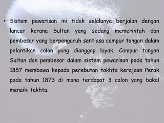 ? Sistem pewarisan ini tidak selalunya berjalan dengan
lancar kerana Sultan yang sedang memerintah dan
pembesar yang berpengaruh sentiasa campur tangan dalam
pelantikan calon yang dianggap layak. Campur tangan
Sultan dan pembesar dalam sistem pewarisan pada tahun
1857 membawa kepada perebutan takhta kerajaan Perak
pada tahun 1873 di mana terdapat 3 calon yang bakal
menaiki takhta.
 