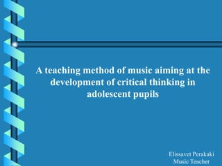 A teaching method of music aiming at the
development of critical thinking in
adolescent pupils
Elissavet Perakaki
Music Teacher
 
