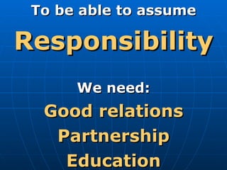 To be able to assume Responsibility We need: Good relations Partnership Education 
