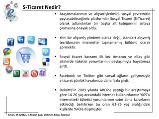 S-Ticaret Nedir?
 Araştırmalarımızı ve alışverişlerimizi, sosyal çevremizle
paylaşabileceğimiz platformlar Sosyal Ticaret (S-Ticaret)
olarak adlandırılan bir başka alt kategorinin ortaya
çıkmasına önayak oldu.
 Yeni bir alışveriş yöntemi olarak değil, standart alışveriş
tecrübesinin internette taşınamamış bölümü olarak
görmektir.
 Sosyal ticaret kavramı ilk kez Amazon ve eBay gibi
sitelerde tüketici yorumlarının paylaşımıyla hayatımıza
girdi.
 Facebook ve Twitter gibi sosyal ağların gelişmesiyle
s-ticaret günlük hayatımıza daha fazla girdi.
 Deloitte’ın 2009 yılında ABD’de yaptığı bir araştırmaya
göre 14-26 yaş arasındaki internet kullanıcılarının %69’u
internetteki tüketici yorumlarının satın alma kararlarını
etkilediği belirtirken bu oran 63-75 yaş aralığındaki
kişilerde %43’e düşmüştür.
Erkan, M. (2012), E-Ticaret Çağı, Optimist Kitap, İstanbul

 
