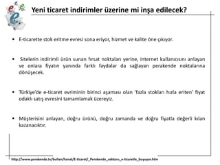 Yeni ticaret indirimler üzerine mi inşa edilecek?

 E-ticarette stok eritme evresi sona eriyor, hizmet ve kalite öne çıkıyor.


Sitelerin indirimli ürün sunan fırsat noktaları yerine, internet kullanıcısını anlayan
ve onlara fiyatın yanında farklı faydalar da sağlayan perakende noktalarına
dönüşecek.

 Türkiye’de e-ticaret evriminin birinci aşaması olan ‘fazla stokları hızla eriten’ fiyat
odaklı satış evresini tamamlamak üzereyiz.
 Müşterisini anlayan, doğru ürünü, doğru zamanda ve doğru fiyatla değerli kılan
kazanacıktır.

http://www.perakende.tv/bulten/kanal/E-ticaret/_Perakende_sektoru_e-ticaretle_buyuyor.htm

 