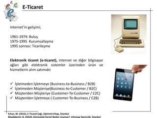 E-Ticaret

Internet’in gelişimi;

1961-1974: Buluş
1975-1995 Kurumsallaşma
1995 sonrası: Ticarileşme

Elektronik ticaret (e-ticaret), internet ve diğer bilgisayar
ağları gibi elektronik sistemler üzerinden ürün ve
hizmetlerin alım satımıdır.





İşletmeden İşletmeye (Business-to-Business / B2B)
İşletmeden Müşteriye(Business-to-Customer / B2C)
Müşteriden Müşteriye (Customer-To-Customer / C2C)
Müşteriden İşletmeye ( Customer-To-Business / C2B)

Erkan, M. (2012), E-Ticaret Çağı, Optimist Kitap, İstanbul
Büyükdemir, B. (2010), Kümesteki Kartal Neden Uçamaz?, Infomag Yayıncılık, İstanbul

 