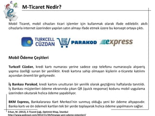 M-Ticaret Nedir?
Mobil Ticaret, mobil cihazları ticari işlemler için kullanmak olarak ifade edilebilir. akıllı
cihazlarla internet üzerinden yapılan satın almayı ifade etmek üzere bu konsept ortaya çıktı.

Mobil Ödeme Çeşitleri
Turkcell Cüzdan, kredi kartı numarası yerine sadece cep telefonu numarasıyla alışveriş
yapma özelliği sunan bir yeniliktir. Kredi kartına sahip olmayan kişilerin e-ticarete katılımı
açısından önemli bir gelişmedir.
İş Bankası Parakod, kredi kartını unutturan bir yenilik olarak geçtiğimiz haftalarda tanıtıldı.
İş Bankası müşterileri ödeme ekranında çıkan QR (quick response) kodunu mobil uygulama
üzerinden okutarak hızlıca ödeme yapabiliyor.
BKM Express, Bankalararası Kart Merkezi’nin sunmuş olduğu yeni bir ödeme altyapısıdır.
Banka kartı ve ön ödemeli kartları tek bir yerde toplayarak hızlıca ödeme yapılmasını sağlar.
Erkan, M. (2012), E-Ticaret Çağı, Optimist Kitap, İstanbul
http://www.webrazzi.com/2012/11/20/limango-yeni-odeme-sistemleri/

 