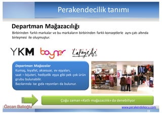 Özcan Balioğlu www.perakendekocu.com
Perakendecilik	tanımı
Birbirinden	 farklı	markalar	ve	bu	markaların	birbirinden	farklı	konseptlerle	 aynı	çatı	altında	
birleşmesi	 ile	oluşmuştur.
Departman	Mağazalar
Kumaş,	kıyafet,	aksesuar,	ev	eşyaları,	
saat	– bijuteri,	hediyelik	eşya	gibi	pek	çok	ürün	
grubu	bulunabilir.
Bazılarında	ise	gıda	reyonları	da	bulunur.
Çoğu	zaman	«Katlı	mağazacılık»	da	denebiliyor
Departman	Mağazacılığı
15
 