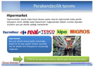 Özcan Balioğlu www.perakendekocu.com
Perakendecilik	tanımı
Hipermarketler	 büyük,	hatta	bazen	devasa	yapılar	olup	bir	süpermarket	 kadar	günlük	
ihtiyaçların	temin	edildiği	 kadar	Departmanlı	 mağazalardaki	tüketim	 ürünleri	dışındaki	
ürünlerin	aynı	çatı	altında	satıldığı	 merkezlerdir.
Hipermarket:
Aynı	çatı	altında	 birçok	çeşidin	 bulunduğu,	
düşük	kar	ile	satış	yapılan	müşteri	açısından	
hızlı	bir	şekilde	tüm	İhtiyaçlarının	karşılandığı	
mağazalar.
2	500	M²	ve	üzeri	alana	sahip	ve	ağırlıklı	gıda	satışı	yapılan	yerler.
Hipermarket
16
 
