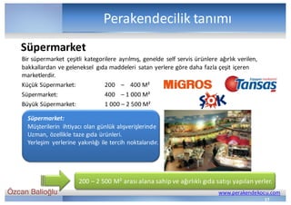 Özcan Balioğlu www.perakendekocu.com
Perakendecilik	tanımı
Bir	süpermarket	 çeşitli	 kategorilere	 ayrılmış,	genelde	 self	servis	ürünlere	ağırlık	verilen,	
bakkallardan	ve	geleneksel	 gıda	maddeleri	 satan	yerlere	göre	daha	fazla	çeşit	içeren	
marketlerdir.	
Küçük	Süpermarket:	 200				– 400	M²
Süpermarket: 400				– 1	000	M²	
Büyük	Süpermarket: 1	000	– 2	500	M²	
Süpermarket:
Müşterilerin	 ihtiyacı	olan	günlük	alışverişlerinde	
Uzman,	özellikle	taze	gıda	ürünleri.	
Yerleşim	 yerlerine	yakınlığı	ile	tercih	noktalarıdır.	
Süpermarket
17
200	– 2	500	M²	arası	alana	sahip	ve	ağırlıklı	gıda	satışı	yapılan	yerler.
 