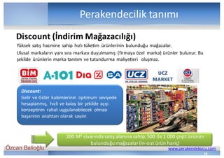 Özcan Balioğlu www.perakendekocu.com
Perakendecilik	tanımı
Yüksek	satış	hacmine	sahip	hızlı	tüketim	 ürünlerinin	bulunduğu	mağazalar.
Ulusal	markaların	yanı	sıra	markası	duyulmamış	 (firmaya	özel		marka)	ürünler	bulunur.	Bu	
şekilde	 ürünlerin	marka	tanıtım	ve	tutundurma	maliyetleri	 	oluşmaz.
18
Discount (İndirim	Mağazacılığı)
Discount:
Gelir	ve	Gider	kalemlerinin	 optimum	seviyede	
hesaplanmış,	 hızlı	ve	kolay	bir	şekilde	açıp	
konseptinin	 rahat	uygulanabilecek	 olması	
başarının	anahtarı	olarak	sayılır.
200	M²	civarında	satış	alanına	sahip,	500	ila	1	000	çeşit	ürünün	
bulunduğu	mağazalar	(in-out ürün	hariç)
 