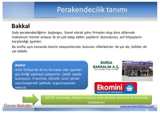 Özcan Balioğlu www.perakendekocu.com
Perakendecilik	tanımı
19
Gıda	perakendeciliğinin	 başlangıcı.	 Genel	olarak	şahıs	firmaları	olup	bina	altlarında	
maksimum	hizmet	anlayışı	ile	en	çok	talep	edilen	çeşitlerin	 bulunduran,	acil	ihtiyaçların	
karşılandığı	işyerleri.
Bu	sınıfta	aynı	zamanda	benzin	istasyonlarında	 bulunan	«Market»ler de	yer	alır,	büfeler	de	
yer	alabilir.
Bakkal
Artık	Türkiye’de	de	bu	formatta	olan	işyerleri	
güç	birliği	yapmaya	çalışıyorlar.	Çeşitli	 yapılar	
bulunuyor:	Franchise,	Gönüllü	zincir	iştiraki	
veya	kooperatif	şeklinde	 organizasyonlar	
mevcut.	
Bakkal
50	M²	civarında,	müşteri	ihtiyacı	olan	ürünler	bulunur	ve	hizmete	
odaklanılır.
 