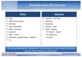 Özcan Balioğlu www.perakendekocu.com
Ürün
Gıda
Tekstil	 (hazır	giyim)
Teknoloji
Yapı	malzemeleri
Kitap	– Kırtasiye
Oyuncak
Alkol	– Tütün
Otomobil	ve	yedek	parça	– aksesuar
Vs..
Hizmet
Lokanta	– Fast food
Ulaştırma
Bankacılık
Seyahat		– Tatil
Kültür	- Eğlence
Sinema	- Tiyatro
Kütüphane
Müze
4
Perakendecilik	tanımı
Tüm	bu	perakendecilik	 faaliyetlerin	ortak	noktası	bu	ürün	veya	hizmetlerin	
tamamı	Nihai	Tüketiciye	ulaşmasıdır.
 