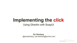Implementing the click
Using Gherkin with SoapUI
Per Åkerberg
@perakerberg / per.akerberg@centiro.com
 