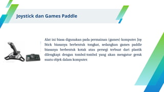 Alat ini biasa digunakan pada permainan (games) komputer. Joy
Stick biasanya berbentuk tongkat, sedangkan games paddle
biasanya berbentuk kotak atau persegi terbuat dari plastik
dilengkapi dengan tombol-tombol yang akan mengatur gerak
suatu objek dalam komputer.
Joystick dan Games Paddle
 