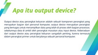 Apa itu output device?
Output device atau perangkat keluaran adalah sebuah komponen perangkat yang
merupakan bagian dari personal komputer, output device merupakan perangkat
yang bertugas untuk menampilkan data yang telah di proses oleh bagian processor,
sebelumnya data di ambil oleh perangkat masukan atau input device. Keberadaan
dari output device atau perangkat keluaran sangatlah penting, karena termasuk
dalam perangkat primer untuk berjalanya sebuah personal komputer.
 