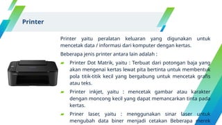 Printer yaitu peralatan keluaran yang digunakan untuk
mencetak data / informasi dari komputer dengan kertas.
Beberapa jenis printer antara lain adalah :
▰ Printer Dot Matrik, yaitu : Terbuat dari potongan baja yang
akan mengenai kertas lewat pita bertinta untuk membentuk
pola titik-titik kecil yang bergabung untuk mencetak grafis
atau teks.
▰ Printer inkjet, yaitu : mencetak gambar atau karakter
dengan moncong kecil yang dapat memancarkan tinta pada
kertas.
▰ Priner laser, yaitu : menggunakan sinar laser untuk
mengubah data biner menjadi cetakan Beberapa merek
Printer
 