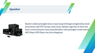 Speaker adalah perangkat keras output yang berfungsi mengeluarkan hasil
pemrosesan oleh CPU berupa audio/suara. Speaker juga bisa di sebut alat
bantu untuk keluaran suara yang dihasilkan oleh perangkat musik seperti
MP3 Player, DVD Player dan lain sebagainya.
Speaker
 