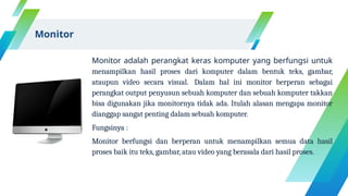 Monitor adalah perangkat keras komputer yang berfungsi untuk
menampilkan hasil proses dari komputer dalam bentuk teks, gambar,
ataupun video secara visual. Dalam hal ini monitor berperan sebagai
perangkat output penyusun sebuah komputer dan sebuah komputer takkan
bisa digunakan jika monitornya tidak ada. Itulah alasan mengapa monitor
dianggap sangat penting dalam sebuah komputer.
Fungsinya :
Monitor berfungsi dan berperan untuk menampilkan semua data hasil
proses baik itu teks, gambar, atau video yang berasala dari hasil proses.
Monitor
 