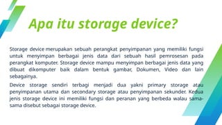 Apa itu storage device?
Storage device merupakan sebuah perangkat penyimpanan yang memiliki fungsi
untuk menyimpan berbagai jenis data dari sebuah hasil pemrosesan pada
perangkat komputer. Storage device mampu menyimpan berbagai jenis data yang
dibuat dikomputer baik dalam bentuk gambar, Dokumen, Video dan lain
sebagainya.
Device storage sendiri terbagi menjadi dua yakni primary storage atau
penyimpanan utama dan secondary storage atau penyimpanan sekunder. Kedua
jenis storage device ini memiliki fungsi dan peranan yang berbeda walau sama-
sama disebut sebagai storage device.
 