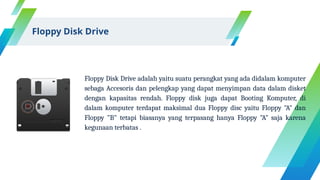 Floppy Disk Drive adalah yaitu suatu perangkat yang ada didalam komputer
sebaga Accesoris dan pelengkap yang dapat menyimpan data dalam disket
dengan kapasitas rendah. Floppy disk juga dapat Booting Komputer, di
dalam komputer terdapat maksimal dua Floppy disc yaitu Floppy "A" dan
Floppy "B" tetapi biasanya yang terpasang hanya Floppy "A" saja karena
kegunaan terbatas .
Floppy Disk Drive
 