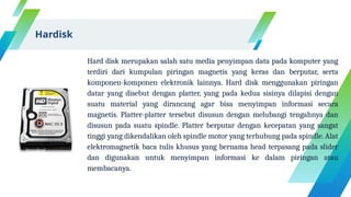 Hard disk merupakan salah satu media penyimpan data pada komputer yang
terdiri dari kumpulan piringan magnetis yang keras dan berputar, serta
komponen-komponen elektronik lainnya. Hard disk menggunakan piringan
datar yang disebut dengan platter, yang pada kedua sisinya dilapisi dengan
suatu material yang dirancang agar bisa menyimpan informasi secara
magnetis. Platter-platter tersebut disusun dengan melubangi tengahnya dan
disusun pada suatu spindle. Platter berputar dengan kecepatan yang sangat
tinggi yang dikendalikan oleh spindle motor yang terhubung pada spindle. Alat
elektromagnetik baca tulis khusus yang bernama head terpasang pada slider
dan digunakan untuk menyimpan informasi ke dalam piringan atau
membacanya.
Hardisk
 