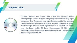CD-ROM (singkatan dari Compact Disc – Read Only Memory) adalah
sebuah piringan kompak dari jenis piringan optik (optical disc) yang dapat
menyimpan data. Ukuran data yang dapat disimpan saat ini bisa mencapai
700MB atau 700 juta bita.CD-ROM bersifat read only (hanya dapat dibaca,
dan tidak dapat ditulisi). Untuk dapat membaca isi CD-ROM, alat utama
yang diperlukan adalah CD Drive. Perkembangan CD-ROM terkini
memungkinkan CD dapat ditulisi berulang kali (Re Write / RW) yang lebih
dikenal dengan nama CD-RW.
Compact Drive
 
