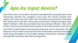Apa itu input device?
Input Device atau unit masukan merupakan perangkat keras yang digunakan untuk
memasukan perintah dari pengguna (user) yang bisa berupa perintah teks,
gambar, klik untuk kemudian diolah oleh perangkan processing lalu ditampilkan
oleh output device. Jadi jelas bahwa yang masuk dalam kategori perangkat input
adalah hardware. Tidak ada perangkat input yang berupa software. Tetapi perlu
diingat, tidak semua perangkat keras komputer masuk dalam kategori input device.
Input Device adalah bagian terpenting yang digunakan untuk memasukan data ke
komputer. Hanya melalui input device kita bisa memasukkan perintah ke komputer.
Itulah kenapa perangkat ini masuk dalam kategori inti komputer. Tanpanya hampir
bisa dipastikan komputer tidak akan bisa digunakan.
 