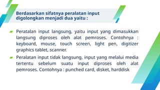 Berdasarkan sifatnya peralatan input
digolongkan menjadi dua yaitu :
▰ Peratalan input langsung, yaitu input yang dimasukkan
langsung diproses oleh alat pemroses. Contohnya :
keyboard, mouse, touch screen, light pen, digitizer
graphics tablet, scanner.
▰ Peralatan input tidak langsung, input yang melalui media
tertentu sebelum suatu input diproses oleh alat
pemroses. Contohnya : punched card, disket, harddisk
 