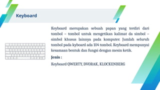 Keyboard merupakan sebuah papan yang terdiri dari
tombol – tombol untuk mengetikan kalimat da simbol –
simbol khusus lainnya pada komputer. Jumlah seluruh
tombol pada kyboard ada 104 tombol. Keyboard mempunyai
kesamaan bentuk dan fungsi dengan mesin ketik.
Jenis :
Keyboard QWERTY, DVORAK, KLOCKENBERG
Keyboard
 