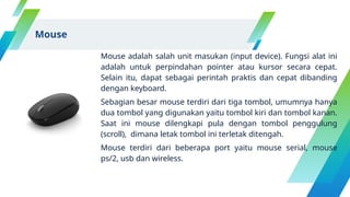 Mouse adalah salah unit masukan (input device). Fungsi alat ini
adalah untuk perpindahan pointer atau kursor secara cepat.
Selain itu, dapat sebagai perintah praktis dan cepat dibanding
dengan keyboard.
Sebagian besar mouse terdiri dari tiga tombol, umumnya hanya
dua tombol yang digunakan yaitu tombol kiri dan tombol kanan.
Saat ini mouse dilengkapi pula dengan tombol penggulung
(scroll), dimana letak tombol ini terletak ditengah.
Mouse terdiri dari beberapa port yaitu mouse serial, mouse
ps/2, usb dan wireless.
Mouse
 