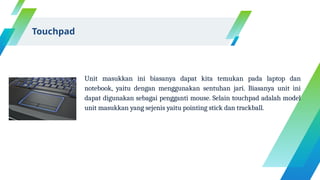 Unit masukkan ini biasanya dapat kita temukan pada laptop dan
notebook, yaitu dengan menggunakan sentuhan jari. Biasanya unit ini
dapat digunakan sebagai pengganti mouse. Selain touchpad adalah model
unit masukkan yang sejenis yaitu pointing stick dan trackball.
Touchpad
 